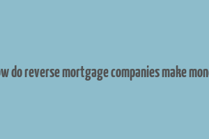 how do reverse mortgage companies make money