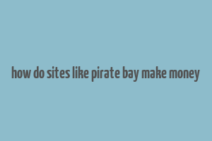 how do sites like pirate bay make money