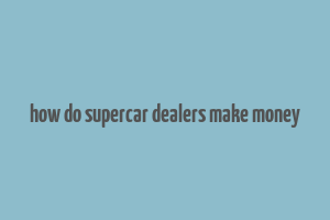 how do supercar dealers make money