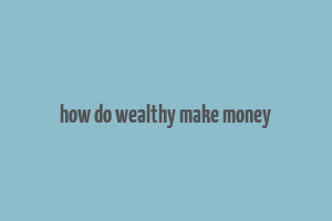 how do wealthy make money