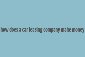 how does a car leasing company make money