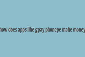 how does apps like gpay phonepe make money