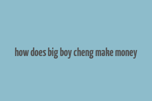 how does big boy cheng make money