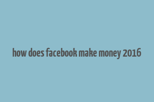 how does facebook make money 2016