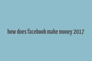 how does facebook make money 2017