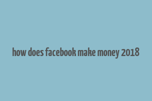 how does facebook make money 2018