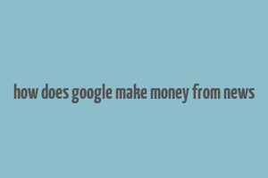 how does google make money from news