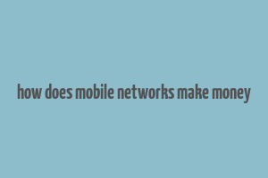 how does mobile networks make money