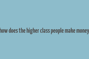 how does the higher class people make money