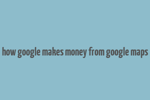 how google makes money from google maps