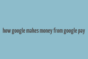 how google makes money from google pay