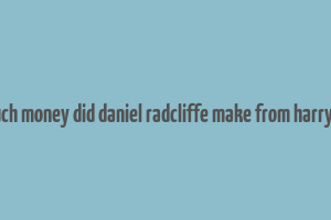 how much money did daniel radcliffe make from harry potter