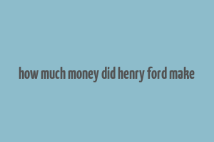 how much money did henry ford make