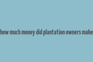 how much money did plantation owners make