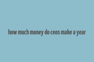 how much money do ceos make a year