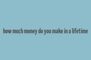 how much money do you make in a lifetime