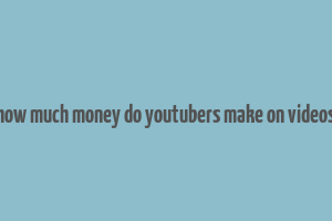 how much money do youtubers make on videos