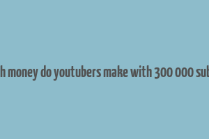 how much money do youtubers make with 300 000 subscribers