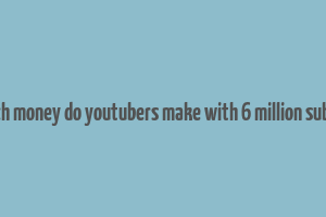 how much money do youtubers make with 6 million subscribers