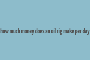 how much money does an oil rig make per day