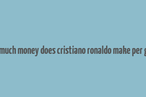 how much money does cristiano ronaldo make per game