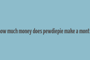 how much money does pewdiepie make a month