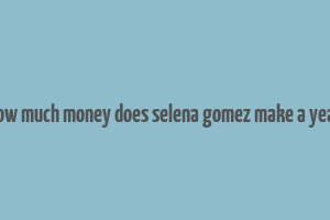 how much money does selena gomez make a year