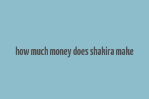 how much money does shakira make