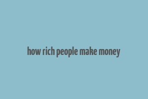 how rich people make money