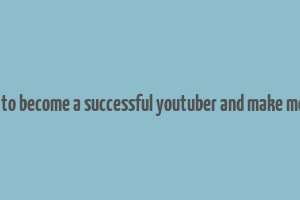 how to become a successful youtuber and make money