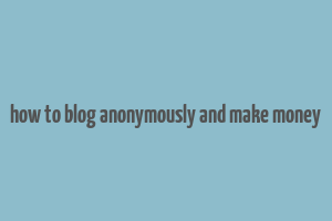 how to blog anonymously and make money