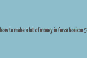 how to make a lot of money in forza horizon 5