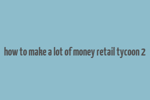 how to make a lot of money retail tycoon 2