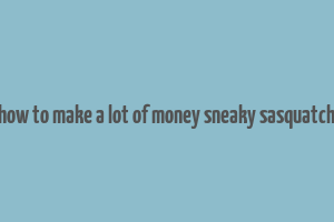 how to make a lot of money sneaky sasquatch