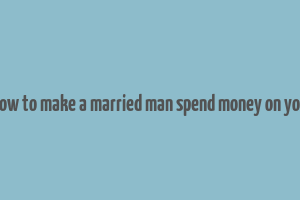 how to make a married man spend money on you