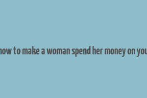 how to make a woman spend her money on you