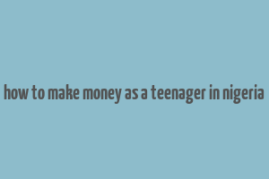 how to make money as a teenager in nigeria