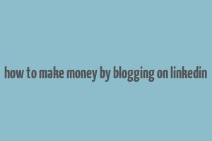 how to make money by blogging on linkedin