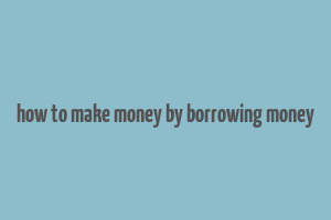 how to make money by borrowing money