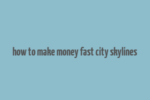 how to make money fast city skylines