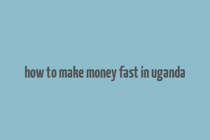 how to make money fast in uganda