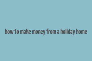 how to make money from a holiday home