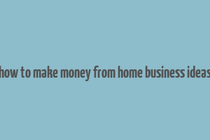 how to make money from home business ideas