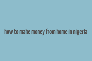 how to make money from home in nigeria