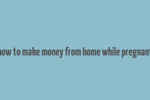 how to make money from home while pregnant