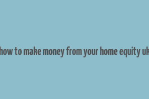 how to make money from your home equity uk