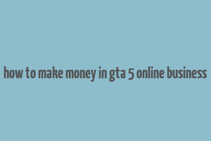 how to make money in gta 5 online business