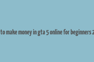 how to make money in gta 5 online for beginners 2023