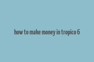 how to make money in tropico 6