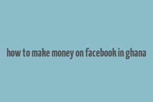 how to make money on facebook in ghana